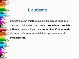 L’autisme
L’autisme és un trastorn que afecta alguns nens que
mostren dificultats en crear relacions socials
adients, desenvolupar una comunicació adequada
i la característica principal del seu pensament és la
inflexibilitat.
 