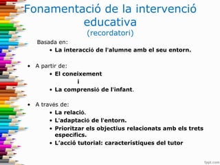 Fonamentació de la intervenció
educativa
(recordatori)
Basada en:
• La interacció de l’alumne amb el seu entorn.
• A partir de:
• El coneixement
i
• La comprensió de l’infant.
• A través de:
• La relació.
• L’adaptació de l’entorn.
• Prioritzar els objectius relacionats amb els trets
específics.
• L’acció tutorial: característiques del tutor
 