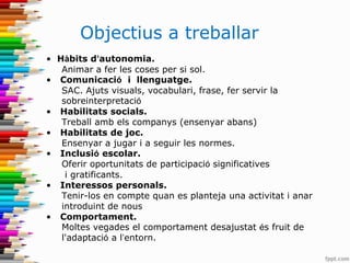 Objectius a treballar
• Hàbits d’autonomia.
Animar a fer les coses per si sol.
• Comunicació i llenguatge.
SAC. Ajuts visuals, vocabulari, frase, fer servir la
sobreinterpretació
• Habilitats socials.
Treball amb els companys (ensenyar abans)
• Habilitats de joc.
Ensenyar a jugar i a seguir les normes.
• Inclusió escolar.
Oferir oportunitats de participació significatives
i gratificants.
• Interessos personals.
Tenir-los en compte quan es planteja una activitat i anar
introduint de nous
• Comportament.
Moltes vegades el comportament desajustat és fruit de
l'adaptació a l’entorn.
 