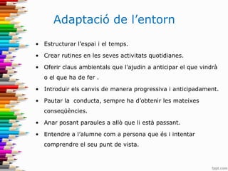 Adaptació de l’entorn
• Estructurar l’espai i el temps.
• Crear rutines en les seves activitats quotidianes.
• Oferir claus ambientals que l'ajudin a anticipar el que vindrà
o el que ha de fer .
• Introduir els canvis de manera progressiva i anticipadament.
• Pautar la conducta, sempre ha d’obtenir les mateixes
conseqüències.
• Anar posant paraules a allò que li està passant.
• Entendre a l’alumne com a persona que és i intentar
comprendre el seu punt de vista.
 