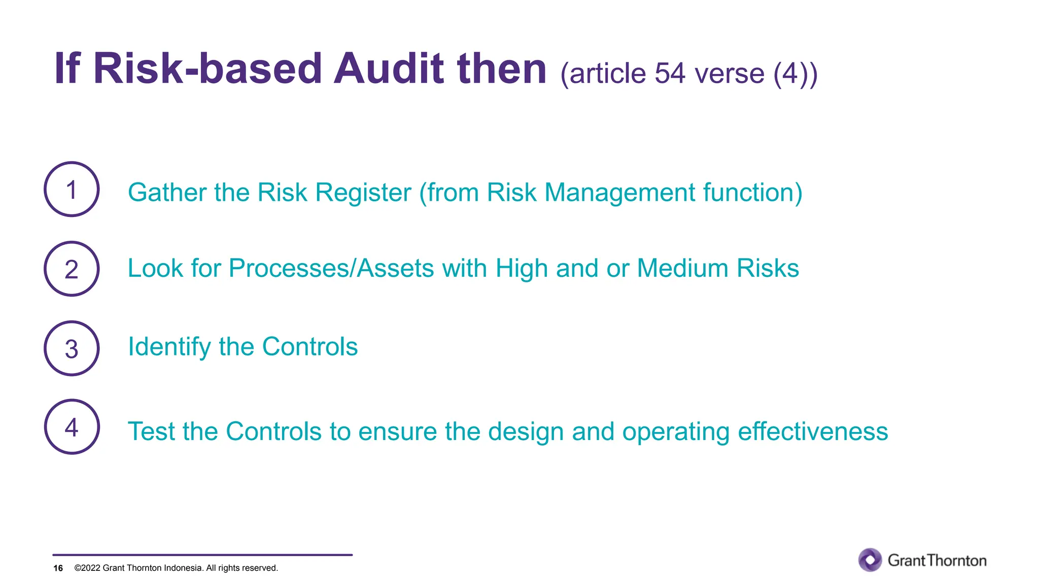 ©2022 Grant Thornton Indonesia. All rights reserved.
If Risk-based Audit then (article 54 verse (4))
16
Gather the Risk Register (from Risk Management function)
1
2
3
Look for Processes/Assets with High and or Medium Risks
4
Identify the Controls
Test the Controls to ensure the design and operating effectiveness
 