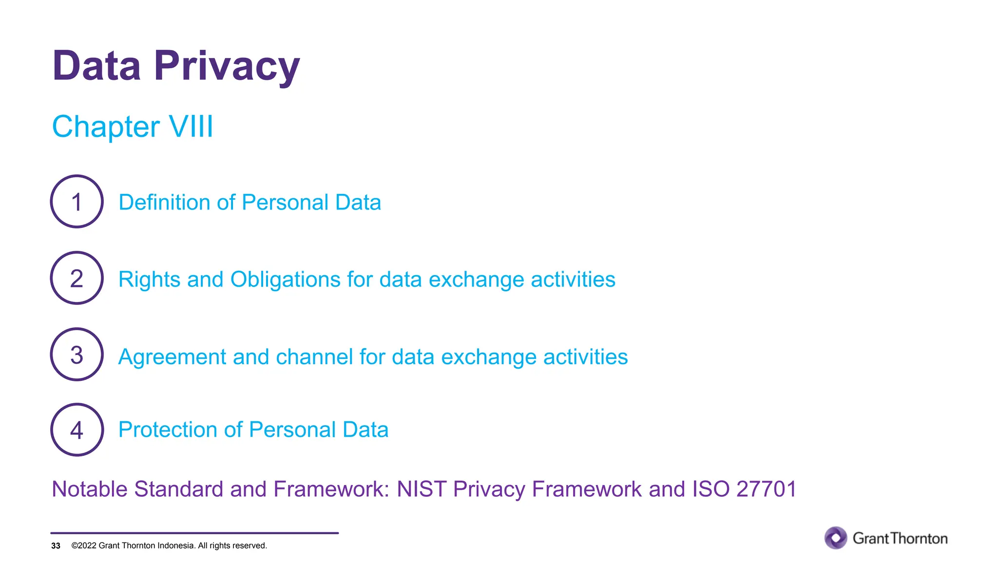 ©2022 Grant Thornton Indonesia. All rights reserved.
Data Privacy
33
Agreement and channel for data exchange activities
Rights and Obligations for data exchange activities
1
2
3
Protection of Personal Data
4
Chapter VIII
Definition of Personal Data
Notable Standard and Framework: NIST Privacy Framework and ISO 27701
 