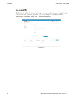 Contact Us CHAPTER 6:  Store Details
78 Magento Community Edition User Guide, Version 1.9.2.1
Contact Us
The Contact Us link in the footer of each page is an easy way for customers to keep in touch
with you. The form is enabled by default, and can be configured to send inquiries to a
specific email address and replies from a specific store identity.
Contact Us
 