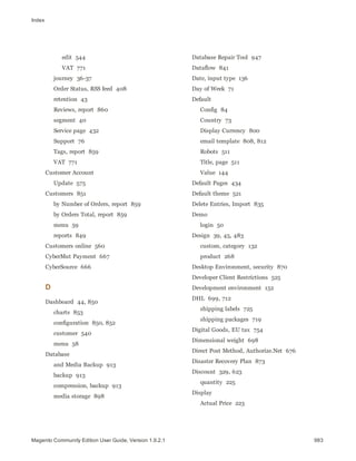 Index
edit 544
VAT 771
journey 36-37
Order Status, RSS feed 408
retention 43
Reviews, report 860
segment 40
Service page 432
Support 76
Tags, report 859
VAT 771
Customer Account
Update 575
Customers 851
by Number of Orders, report 859
by Orders Total, report 859
menu 59
reports 849
Customers online 560
CyberMut Payment 667
CyberSource 666
D
Dashboard 44, 850
charts 853
configuration 850, 852
customer 540
menu 58
Database
and Media Backup 913
backup 913
compression, backup 913
media storage 898
Database Repair Tool 947
Dataflow 841
Date, input type 136
Day of Week 71
Default
Config 84
Country 73
Display Currency 800
email template 808, 812
Robots 511
Title, page 511
Value 144
Default Pages 434
Default theme 521
Delete Entries, Import 835
Demo
login 50
Design 39, 45, 483
custom, category 132
product 268
Desktop Environment, security 870
Developer Client Restrictions 525
Development environment 152
DHL 699, 712
shipping labels 725
shipping packages 719
Digital Goods, EU tax 754
Dimensional weight 698
Direct Post Method, Authorize.Net 676
Disaster Recovery Plan 873
Discount 329, 623
quantity 225
Display
Actual Price 223
983Magento Community Edition User Guide, Version 1.9.2.1
 