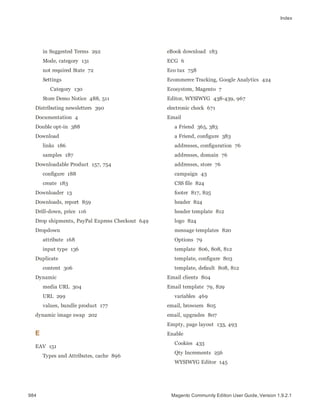 Index
in Suggested Terms 292
Mode, category 131
not required State 72
Settings
Category 130
Store Demo Notice 488, 511
Distributing newsletters 390
Documentation 4
Double opt-in 388
Download
links 186
samples 187
Downloadable Product 157, 754
configure 188
create 183
Downloader 13
Downloads, report 859
Drill-down, price 116
Drop shipments, PayPal Express Checkout 649
Dropdown
attribute 168
input type 136
Duplicate
content 306
Dynamic
media URL 304
URL 299
values, bundle product 177
dynamic image swap 202
E
EAV 151
Types and Attributes, cache 896
eBook download 183
ECG 6
Eco tax 758
Ecommerce Tracking, Google Analytics 424
Ecosystem, Magento 7
Editor, WYSIWYG 438-439, 967
electronic check 671
Email
a Friend 365, 383
a Friend, configure 383
addresses, configuration 76
addresses, domain 76
addresses, store 76
campaign 43
CSS file 824
footer 817, 825
header 824
header template 812
logo 824
message templates 820
Options 79
template 806, 808, 812
template, configure 803
template, default 808, 812
Email clients 804
Email template 79, 829
variables 469
email, browsers 805
email, upgrades 807
Empty, page layout 133, 493
Enable
Cookies 433
Qty Increments 256
WYSIWYG Editor 145
984 Magento Community Edition User Guide, Version 1.9.2.1
 