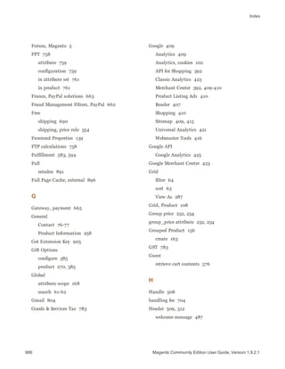 Index
Forum, Magento 5
FPT 758
attribute 759
configuration 759
in attribute set 761
in product 761
France, PayPal solutions 663
Fraud Management Filters, PayPal 662
Free
shipping 690
shipping, price rule 354
Frontend Properties 139
FTP calculations 758
Fulfillment 583, 594
Full
reindex 891
Full Page Cache, external 896
G
Gateway, payment 665
General
Contact 76-77
Product Information 258
Get Extension Key 905
Gift Options
configure 385
product 270, 385
Global
attribute scope 168
search 61-62
Gmail 804
Goods & Services Tax 783
Google 409
Analytics 409
Analytics, cookies 102
API for Shopping 392
Classic Analytics 423
Merchant Center 392, 409-410
Product Listing Ads 410
Reader 407
Shopping 410
Sitemap 409, 415
Universal Analytics 421
Webmaster Tools 416
Google API
Google Analytics 425
Google Merchant Center 423
Grid
filter 64
sort 63
View As 287
Grid, Product 108
Group price 232, 234
group_price attribute 232, 234
Grouped Product 156
create 163
GST 783
Guest
retrieve cart contents 576
H
Handle 508
handling fee 704
Header 509, 512
welcome message 487
986 Magento Community Edition User Guide, Version 1.9.2.1
 