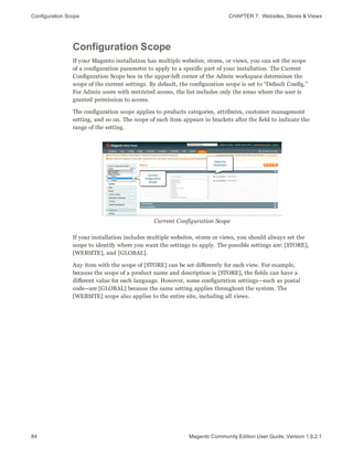 Configuration Scope CHAPTER 7:  Websites, Stores & Views
84 Magento Community Edition User Guide, Version 1.9.2.1
Configuration Scope
If your Magento installation has multiple websites, stores, or views, you can set the scope
of a configuration parameter to apply to a specific part of your installation. The Current
Configuration Scope box in the upper-left corner of the Admin workspace determines the
scope of the current settings. By default, the configuration scope is set to “Default Config.”
For Admin users with restricted access, the list includes only the areas where the user is
granted permission to access.
The configuration scope applies to products categories, attributes, customer management
setting, and so on. The scope of each item appears in brackets after the field to indicate the
range of the setting.
Current Configuration Scope
If your installation includes multiple websites, stores or views, you should always set the
scope to identify where you want the settings to apply. The possible settings are: [STORE],
[WEBSITE], and [GLOBAL].
Any item with the scope of [STORE] can be set differently for each view. For example,
because the scope of a product name and description is [STORE], the fields can have a
different value for each language. However, some configuration settings—such as postal
code—are [GLOBAL] because the same setting applies throughout the system. The
[WEBSITE] scope also applies to the entire site, including all views.
 