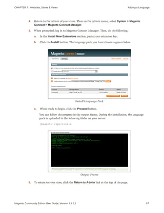 CHAPTER 7:  Websites, Stores & Views Adding a Language
4. Return to the Admin of your store. Then on the Admin menu, select System > Magento
Connect > Magento Connect Manager.
5. When prompted, log in to Magento Connect Manager. Then, do the following:
a. In the Install New Extensions section, paste your extension key.
b. Click the Install button. The language pack you have chosen appears below.
Install Language Pack
c. When ready to begin, click the Proceed button.
You can follow the progress in the output frame. During the installation, the language
pack is uploaded to the following folder on your server:
[magento]/app/locale
Output Frame
6. To return to your store, click the Return to Admin link at the top of the page.
87Magento Community Edition User Guide, Version 1.9.2.1
 