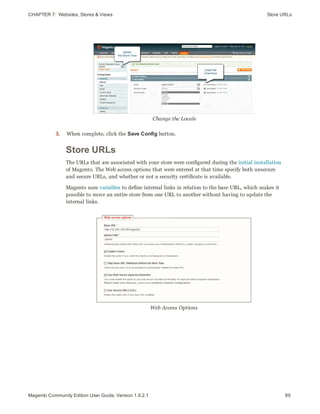 CHAPTER 7:  Websites, Stores & Views Store URLs
Change the Locale
3. When complete, click the Save Config button.
Store URLs
The URLs that are associated with your store were configured during the initial installation
of Magento. The Web access options that were entered at that time specify both unsecure
and secure URLs, and whether or not a security certificate is available.
Magento uses variables to define internal links in relation to the base URL, which makes it
possible to move an entire store from one URL to another without having to update the
internal links.
Web Access Options
89Magento Community Edition User Guide, Version 1.9.2.1
 