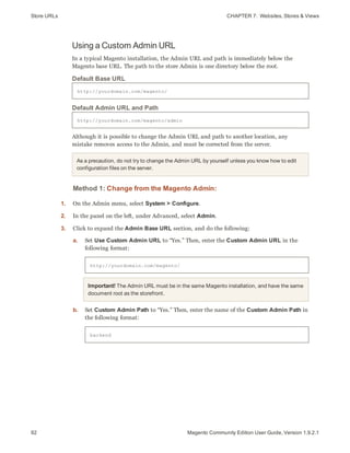 Store URLs CHAPTER 7:  Websites, Stores & Views
92 Magento Community Edition User Guide, Version 1.9.2.1
Using a Custom Admin URL
In a typical Magento installation, the Admin URL and path is immediately below the
Magento base URL. The path to the store Admin is one directory below the root.
http://yourdomain.com/magento/
Default Base URL
http://yourdomain.com/magento/admin
Default Admin URL and Path
Although it is possible to change the Admin URL and path to another location, any
mistake removes access to the Admin, and must be corrected from the server.
As a precaution, do not try to change the Admin URL by yourself unless you know how to edit
configuration files on the server.
Method 1: Change from the Magento Admin:
1. On the Admin menu, select System > Configure.
2. In the panel on the left, under Advanced, select Admin.
3. Click to expand the Admin Base URL section, and do the following:
a. Set Use Custom Admin URL to “Yes.” Then, enter the Custom Admin URL in the
following format:
http://yourdomain.com/magento/
Important! The Admin URL must be in the same Magento installation, and have the same
document root as the storefront.
b. Set Custom Admin Path to “Yes.” Then, enter the name of the Custom Admin Path in
the following format:
backend
 