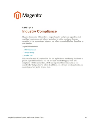 95Magento Community Edition User Guide, Version 1.9.2.1
CHAPTER 8:
Industry Compliance
Magento Community Edition offers a range of security and privacy capabilities that
meet legal requirements and industry guidelines for online merchants. Some are
mandated by the payment card industry, and others are required by law, depending on
your location.
Topics in this chapter:
l PCI Compliance
l Privacy Policy
l Cookie Law
You will learn about PCI compliance, and the importance of establishing procedures to
protect payment information. You will also learn how to bring your store into
compliance with the Cookie Law, which is a requirement in some countries, and
considered a “best practice” in others. In addition, you will learn how to customize and
maintain a privacy policy for your store.
 