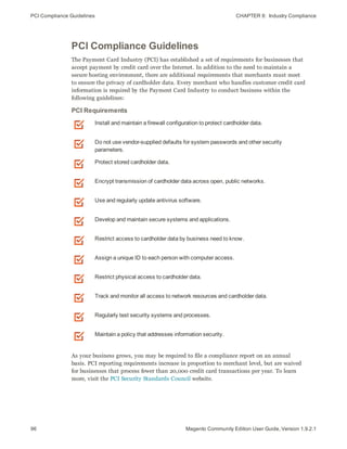 PCI Compliance Guidelines CHAPTER 8:  Industry Compliance
96 Magento Community Edition User Guide, Version 1.9.2.1
PCI Compliance Guidelines
The Payment Card Industry (PCI) has established a set of requirements for businesses that
accept payment by credit card over the Internet. In addition to the need to maintain a
secure hosting environment, there are additional requirements that merchants must meet
to ensure the privacy of cardholder data. Every merchant who handles customer credit card
information is required by the Payment Card Industry to conduct business within the
following guidelines:
Install and maintain a firewall configuration to protect cardholder data.
Do not use vendor-supplied defaults for system passwords and other security
parameters.
Protect stored cardholder data.
Encrypt transmission of cardholder data across open, public networks.
Use and regularly update antivirus software.
Develop and maintain secure systems and applications.
Restrict access to cardholder data by business need to know.
Assign a unique ID to each person with computer access.
Restrict physical access to cardholder data.
Track and monitor all access to network resources and cardholder data.
Regularly test security systems and processes.
Maintain a policy that addresses information security.
PCI Requirements
As your business grows, you may be required to file a compliance report on an annual
basis. PCI reporting requirements increase in proportion to merchant level, but are waived
for businesses that process fewer than 20,000 credit card transactions per year. To learn
more, visit the PCI Security Standards Council website.
 