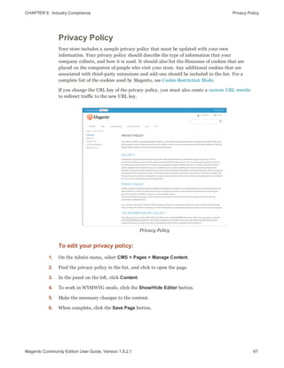 CHAPTER 8:  Industry Compliance Privacy Policy
Privacy Policy
Your store includes a sample privacy policy that must be updated with your own
information. Your privacy policy should describe the type of information that your
company collects, and how it is used. It should also list the filenames of cookies that are
placed on the computers of people who visit your store. Any additional cookies that are
associated with third-party extensions and add-ons should be included in the list. For a
complete list of the cookies used by Magento, see Cookie Restriction Mode.
If you change the URL key of the privacy policy, you must also create a custom URL rewrite
to redirect traffic to the new URL key.
Privacy Policy
To edit your privacy policy:
1. On the Admin menu, select CMS > Pages > Manage Content.
2. Find the privacy policy in the list, and click to open the page.
3. In the panel on the left, click Content.
4. To work in WYSIWYG mode, click the Show/Hide Editor button.
5. Make the necessary changes to the content.
6. When complete, click the Save Page button.
97Magento Community Edition User Guide, Version 1.9.2.1
 
