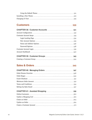 Using the Default Theme 521
Installing a New Theme 522
Changing UI Text 525
Customers 529
CHAPTER 38: Customer Accounts 531
Account Configuration 532
Customer Account Scope 533
Login Landing Page 534
New Account Options 535
Name and Address Options 536
Password Options 538
Customer Account Login 539
Account Dashboard 540
CHAPTER 39: Customer Groups 543
Creating a Customer Group 544
Sales & Orders 545
CHAPTER 40: Managing Orders 547
Order Process Overview 548
Order Stages 549
Guest Checkout 551
Minimum Order Amount 552
Terms and Conditions 554
Setting Up Sales Email 557
CHAPTER 41: Assisted Shopping 559
Online Customers 560
Update a Shopping Cart 562
Create an Order 564
Update an Order 569
Create a Customer Account 572
Magento Community Edition User Guide, Version 1.9.2.1xii
 