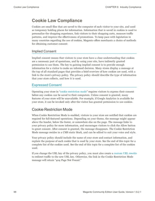 Cookie Law Compliance CHAPTER 8:  Industry Compliance
98 Magento Community Edition User Guide, Version 1.9.2.1
Cookie Law Compliance
Cookies are small files that are saved to the computer of each visitor to your site, and used
as temporary holding places for information. Information that is saved in cookies is used to
personalize the shopping experience, link visitors to their shopping carts, measure traffic
patterns, and improve the effectiveness of promotions. To keep pace with legislation in
many countries regarding the use of cookies, Magento offers merchants a choice of methods
for obtaining customer consent:
Implied Consent
Implied consent means that visitors to your store have a clear understanding that cookies
are a necessary part of operations, and by using your site, have indirectly granted
permission to use them. The key to gaining implied consent is to provide enough
information for a visitor to make an informed decision. Many stores display a message at
the top of all standard pages that provides a brief overview of how cookies are used, with a
link to the store’s privacy policy. The privacy policy should describe the type of information
that your store collects, and how it is used.
Expressed Consent
Operating your store in “cookie restriction mode” requires visitors to express their consent
before any cookies can be saved to their computers. Unless consent is granted, many
features of your store will be unavailable. For example, if Google Analytics is available for
your store, it can be invoked only after the visitor has granted permission to use cookies.
Cookie Restriction Mode
When Cookie Restriction Mode is enabled, visitors to your store are notified that cookies are
required for full-featured operations. Depending on your theme, the message might appear
above the header, below the footer, or somewhere else on the page. The message links to
your privacy policy for more information, and encourages visitors to click the Allow button
to grant consent. After consent is granted, the message disappears. The Cookie Restriction
Mode message resides in a CMS static block, and can be edited to suit your voice and style.
Your privacy policy should include the name of your store and contact information, and
explain the purpose of each cookie that is used by your store. See the end of this topic for a
complete list of the cookies used. See the end of this topic for a complete list of the cookies
used.
If you change the URL key of the privacy policy, you must also create a custom URL rewrite
to redirect traffic to the new URL key. Otherwise, the link in the Cookie Restriction Mode
message will return “404 Page Not Found.”
 