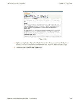 CHAPTER 8:  Industry Compliance Cookie Law Compliance
Privacy Policy
4. Update your privacy policy to describe the information that your company collects, and
how it is used. You can include the information from the tables at the end of this topic.
5. When complete, click the Save Page button.
101Magento Community Edition User Guide, Version 1.9.2.1
 