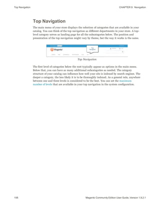 Top Navigation CHAPTER 9:  Navigation
Top Navigation
The main menu of your store displays the selection of categories that are available in your
catalog. You can think of the top navigation as different departments in your store. A top-
level category serves as landing page for all the subcategories below. The position and
presentation of the top navigation might vary by theme, but the way it works is the same.
Top Navigation
The first level of categories below the root typically appear as options in the main menu.
Below that, you can have as many additional subcategories as needed. The category
structure of your catalog can influence how well your site is indexed by search engines. The
deeper a category, the less likely it is to be thoroughly indexed. As a general rule, anywhere
between one and three levels is considered to be the best. You can set the maximum
number of levels that are available in your top navigation in the system configuration.
106 Magento Community Edition User Guide, Version 1.9.2.1
 