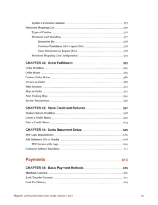 Update a Customer Account 575
Persistent Shopping Cart 576
Types of Cookies 576
Persistent Cart Workflow 577
Remember Me 578
Continue Persistence After Logout (No) 578
Clear Persistence on Logout (Yes) 578
Persistent Shopping Cart Configuration 579
CHAPTER 42: Order Fulfillment 583
Order Workflow 584
Order Status 585
Custom Order Status 586
Invoice an Order 588
Print Invoices 591
Ship an Order 591
Print Packing Slips 594
Review Transactions 596
CHAPTER 43: Store Credit and Refunds 597
Product Return Workflow 598
Create a Credit Memo 599
Print a Credit Memo 603
CHAPTER 44: Sales Document Setup 605
PDF Logo Requirements 606
Add Reference IDs to Header 608
PDF Invoice with Logo 610
Customer Address Templates 611
Payments 613
CHAPTER 45: Basic Payment Methods 615
Merchant Location 616
Bank Transfer Payment 617
Cash On Delivery 619
xiiiMagento Community Edition User Guide, Version 1.9.2.1
 