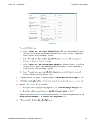 CHAPTER 9:  Navigation Product List Configuration
Frontend
Then, do the following:
a. In the Products per Page on Grid Allowed Values field, enter the number of products
that you want to appear per page when shown in grid format. To enter a selection of
values, separate each number by a comma.
b. In the Products per Page on Grid Default Value field, enter the default number of
products to appear in the grid per page.
c. In the Products per Page on List Allowed Values field, enter the number of products
that you want to appear per page when shown in list format. To enter a selection of
values, separate each number by a comma.
d. In the Products per page on List Default Value field, enter the default number of
products that appear in the list, per page.
4. To give customers the option to list all products, set Allow All Products on Page to “Yes.”
5. Set Product Listing Sorted by to the default attribute that is initially used to sort the list.
6. If using a flat catalog, do the following:
a. To display a flat category listing of products, set Use Flat Catalog Category to “Yes.”
b. To display a flat product listing, set Use Flat Catalog Product to “Yes.”
7. If you want to allow dynamic references to media assets in category and product URLs, set
Allow Dynamic Media URLs in Products and Categories to “Yes.”
8. When complete, click the Save Config button.
109Magento Community Edition User Guide, Version 1.9.2.1
 