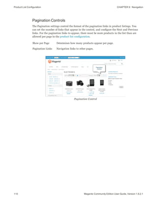 Product List Configuration CHAPTER 9:  Navigation
110 Magento Community Edition User Guide, Version 1.9.2.1
Pagination Controls
The Pagination settings control the format of the pagination links in product listings. You
can set the number of links that appear in the control, and configure the Next and Previous
links. For the pagination links to appear, there must be more products in the list than are
allowed per page in the product list configuration.
Show per Page Determines how many products appear per page.
Pagination Links Navigation links to other pages.
Pagination Control
 