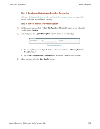 CHAPTER 9:  Navigation Layered Navigation
Step 1: Configure Attributes and Anchor Categories
Make sure that the attribute properties and the anchor categories that are required for
layered navigation are configured correctly.
Step 2: Set Up Basic Layered Navigation
1. On the Admin menu, select System Configuration. Then in the panel on the left, under
Catalog, select Catalog.
2. Click to expand the Layered Navigation section. Then, do the following:
Layered Navigation
a. To display the number of products found for each attribute, set Display Product
Count to “Yes.”
b. Set Price Navigation Step Calculation to “Automatic (equalize price ranges).”
3. When complete, click the Save Config button.
113Magento Community Edition User Guide, Version 1.9.2.1
 