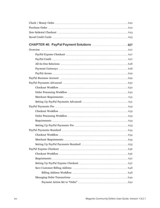 Check / Money Order 620
Purchase Order 622
Zero Subtotal Checkout 623
Saved Credit Cards 625
CHAPTER 46: PayPal Payment Solutions 627
Overview 627
PayPal Express Checkout 627
PayPal Credit 627
All-In-One Solutions 628
Payment Gateways 628
PayPal Access 629
PayPal Business Account 629
PayPal Payments Advanced 630
Checkout Workflow 630
Order Processing Workflow 630
Merchant Requirements 631
Setting Up PayPal Payments Advanced 631
PayPal Payments Pro 632
Checkout Workflow 632
Order Processing Workflow 632
Requirements 633
Setting Up PayPal Payments Pro 633
PayPal Payments Standard 634
Checkout Workflow 634
Merchant Requirements 634
Setting Up PayPal Payments Standard 635
PayPal Express Checkout 636
Checkout Workflow 636
Requirements 637
Setting Up PayPal Express Checkout 637
Save Customer Billing Address 648
Billing Address Workflow 648
Managing Order Transactions 649
Payment Action Set to “Order” 650
Magento Community Edition User Guide, Version 1.9.2.1xiv
 