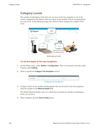 Category Levels CHAPTER 10:  Categories
120 Magento Community Edition User Guide, Version 1.9.2.1
Category Levels
The number of subcategory levels that you can have in the top navigation is set in the
system configuration.By default, there is no limit to the number of levels of subcategories
you can set up. In the following image, the Home & Decor category has a depth of two
levels.
Subcategory Levels
To set the depth of the top navigation:
1. On the Admin menu, select System > Configuration. Then in the panel on the left, under
Catalog, select Catalog.
2. Click to expand the Category Top Navigation section.
Category Top Navigation
3. To place a limit on the number of subcategories that can be used in the top navigation,
enter the number in the Maximal Depth field.
The default Maximal Depth value is 0, which does not limit the number of subcategory
levels you can have.
4. When complete, click the Save Config button.
 