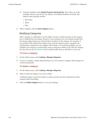 Creating Categories CHAPTER 10:  Categories
124 Magento Community Edition User Guide, Version 1.9.2.1
d. Clear the checkbox under Default Product Listing Sort By. Then select one of the
available values to sort the list. By default, all available attributes are listed. The
default values typically include:
l Best Value
l Name
l Price
2. When complete, click the Save Category button.
Modifying Categories
After a category is established, it can be edited, moved to another position in the category
tree, or deleted from the catalog. However, if your catalog is live, you should consider how
the change might impact any existing links to products in the category. For example, if
your product URLs include the category path, and the category name is changed, any
existing links to products in the category will be broken. To avoid this problem, you can
configure your catalog to automatically create a permanent redirect if the URL key changes.
You can also use the URL Rewrite tool to redirect traffic from an old URL to a new one.
To move a category:
1. On the Admin menu, select Catalog > Manage Categories.
2. To move a category, simply drag-and-drop it to a new location. Category order changes are
saved automatically.
To delete a category:
1. On the Admin menu, select Catalog > Manage Categories.
2. Click to select the category you want to delete.
A deleted category cannot be restored, so make sure that you have selected the correct
category before proceeding.
3. Click the Delete Category button to save your changes.
 