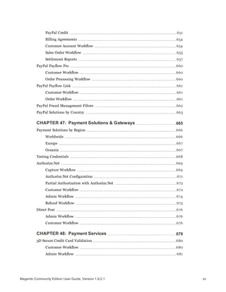 PayPal Credit 651
Billing Agreements 654
Customer Account Workflow 654
Sales Order Workflow 655
Settlement Reports 657
PayPal Payflow Pro 660
Customer Workflow 660
Order Processing Workflow 660
PayPal Payflow Link 661
Customer Workflow 661
Order Workflow 661
PayPal Fraud Management Filters 662
PayPal Solutions by Country 663
CHAPTER 47: Payment Solutions & Gateways 665
Payment Solutions by Region 666
Worldwide 666
Europe 667
Oceania 667
Testing Credentials 668
Authorize.Net 669
Capture Workflow 669
Authorize.Net Configuration 671
Partial Authorization with Authorize.Net 672
Customer Workflow 672
Admin Workflow 674
Refund Workflow 675
Direct Post 676
Admin Workflow 676
Customer Workflow 676
CHAPTER 48: Payment Services 679
3D Secure Credit Card Validation 680
Customer Workflow 680
Admin Workflow 681
xvMagento Community Edition User Guide, Version 1.9.2.1
 