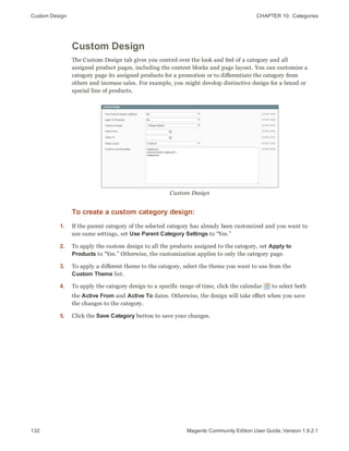Custom Design CHAPTER 10:  Categories
132 Magento Community Edition User Guide, Version 1.9.2.1
Custom Design
The Custom Design tab gives you control over the look and feel of a category and all
assigned product pages, including the content blocks and page layout. You can customize a
category page its assigned products for a promotion or to differentiate the category from
others and increase sales. For example, you might develop distinctive design for a brand or
special line of products.
Custom Design
To create a custom category design:
1. If the parent category of the selected category has already been customized and you want to
use same settings, set Use Parent Category Settings to “Yes.”
2. To apply the custom design to all the products assigned to the category, set Apply to
Products to “Yes.” Otherwise, the customization applies to only the category page.
3. To apply a different theme to the category, select the theme you want to use from the
Custom Theme list.
4. To apply the category design to a specific range of time, click the calendar to select both
the Active From and Active To dates. Otherwise, the design will take effect when you save
the changes to the category.
5. Click the Save Category button to save your changes.
 