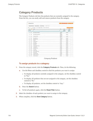 Category Products CHAPTER 10:  Categories
134 Magento Community Edition User Guide, Version 1.9.2.1
Category Products
The Category Products tab lists the products that are currently assigned to the category.
From the list, you can easily add and remove products from the category.
Category Products
To assign products to a category:
1. From the category record, click the Category Products tab. Then, do the following:
a. Use the filters and checkbox control to find the products you want to assign:
l To display all products currently assigned to the category, set the checkbox control
to “Yes.”
l To display all products that are not assigned to the category, set the checkbox
control to “No.”
l To display all products, set the checkbox control to “Any.”
b. Press the Search button.
c. To list all products again, click the Reset Filter button.
2. Select the checkbox of each product you want to assign to the category.
3. When complete, click the Save Category button.
 
