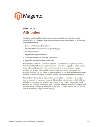 135Magento Community Edition User Guide, Version 1.9.2.1
CHAPTER 11:
Attributes
Attributes are the building blocks of your product catalog, and describe specific
characteristics of a product. Here are a few ways you can use attributes to enhance the
shopping experience:
l Input controls for product options
l Provide additional information on product pages
l Search parameters
l In product comparison reports
l As layered navigation “Shop By” parameters
l In catalog and shopping cart price rules
Each attribute contains a value that describes a characteristic of a product, such as
“color” or “fabric.” The “color” attribute with the “dropdown” input type might contain
many values, although only a few apply to any given product. Because a single
attribute can be used with multiple products, your store needs to have only one
attribute for color. You can create as many attributes as you need, and assign the most
common value as the default, to make it easy for your customers to select the option.
The attributes that make up a product are combined into an attribute set, which is
used as template to create new products. The attribute set determines which fields are
included in a product, and how they are grouped in the Product Information panel.
Magento has a default attribute set with a standard selection of product attributes such
as Name, Price, Description, and so on. If you want to keep it simple, you can use the
default attribute set for your entire catalog.
 