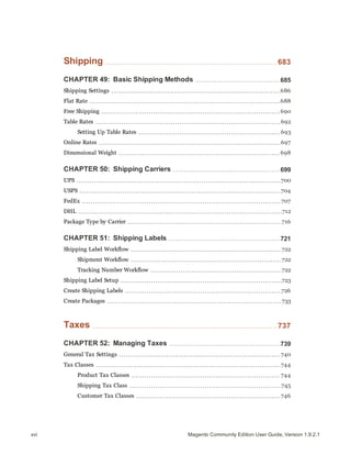 Shipping 683
CHAPTER 49: Basic Shipping Methods 685
Shipping Settings 686
Flat Rate 688
Free Shipping 690
Table Rates 692
Setting Up Table Rates 693
Online Rates 697
Dimensional Weight 698
CHAPTER 50: Shipping Carriers 699
UPS 700
USPS 704
FedEx 707
DHL 712
Package Type by Carrier 716
CHAPTER 51: Shipping Labels 721
Shipping Label Workflow 722
Shipment Workflow 722
Tracking Number Workflow 722
Shipping Label Setup 723
Create Shipping Labels 726
Create Packages 733
Taxes 737
CHAPTER 52: Managing Taxes 739
General Tax Settings 740
Tax Classes 744
Product Tax Classes 744
Shipping Tax Class 745
Customer Tax Classes 746
Magento Community Edition User Guide, Version 1.9.2.1xvi
 