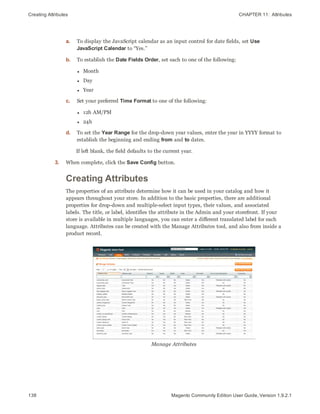 Creating Attributes CHAPTER 11:  Attributes
138 Magento Community Edition User Guide, Version 1.9.2.1
a. To display the JavaScript calendar as an input control for date fields, set Use
JavaScript Calendar to “Yes.”
b. To establish the Date Fields Order, set each to one of the following:
l Month
l Day
l Year
c. Set your preferred Time Format to one of the following:
l 12h AM/PM
l 24h
d. To set the Year Range for the drop-down year values, enter the year in YYYY format to
establish the beginning and ending from and to dates.
If left blank, the field defaults to the current year.
3. When complete, click the Save Config button.
Creating Attributes
The properties of an attribute determine how it can be used in your catalog and how it
appears throughout your store. In addition to the basic properties, there are additional
properties for drop-down and multiple-select input types, their values, and associated
labels. The title, or label, identifies the attribute in the Admin and your storefront. If your
store is available in multiple languages, you can enter a different translated label for each
language. Attributes can be created with the Manage Attributes tool, and also from inside a
product record.
Manage Attributes
 