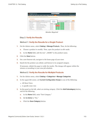 CHAPTER 12:  Flat Catalog Setting Up a Flat Catalog
Reindex Required
Step 2: Verify the Results
Method 1: Verify the Results for a Single Product
1. On the Admin menu, select Catalog > Manage Products. Then, do the following:
a. Choose a product to modify. Then, open the product in edit mode.
b. In the Name field, add the text “_DEMO” to the product name.
2. Click the Save button.
3. On a new browser tab, navigate to the home page of your store.
4. Search for the product you edited, and browse to its assigned category.
If necessary, refresh the page to verify the results. The change will appear within the
minute or according to your cron job schedule.
Method 2: Verify the Results for Multiple Products
1. On the Admin menu, select Catalog > Categories > Manage Categories.
2. In the upper-left corner, set Current Configuration Scope to one of the following:
l All Store Views
l A specific store view
3. In the panel on the left, select an existing category. Click the Add Subcategory button,
and do the following:
a. In the Name field, enter “Test Category.”
b. Set Is Active to “Yes.”
c. Click the Save Category button.
153Magento Community Edition User Guide, Version 1.9.2.1
 
