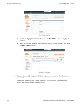 Setting Up a Flat Catalog CHAPTER 12:  Flat Catalog
154 Magento Community Edition User Guide, Version 1.9.2.1
New Subcategory
d. Click the Category Products tab. Then, click the Reset Filter button to display all
products.
e. Select the checkbox of several products to add them to the new category. Then, click
the Save Category button.
Category Products
4. On a new browser tab, navigate to the home page of your store. then, Find the category
you created.
If necessary, refresh the page to verify the results. The change will appear within the
minute or according to your cron job schedule.
 