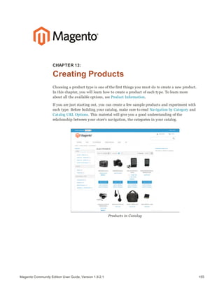 155Magento Community Edition User Guide, Version 1.9.2.1
CHAPTER 13:
Creating Products
Choosing a product type is one of the first things you must do to create a new product.
In this chapter, you will learn how to create a product of each type. To learn more
about all the available options, see Product Information.
If you are just starting out, you can create a few sample products and experiment with
each type. Before building your catalog, make sure to read Navigation by Category and
Catalog URL Options. This material will give you a good understanding of the
relationship between your store’s navigation, the categories in your catalog.
Products in Catalog
 
