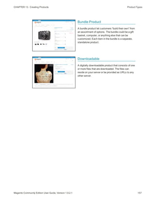 CHAPTER 13:  Creating Products Product Types
Bundle Product
A bundle product let customers “build their own” from
an assortment of options. The bundle could be a gift
basket, computer, or anything else that can be
customized. Each item in the bundle is a separate,
standalone product.
Downloadable
A digitally downloadable product that consists of one
or more files that are downloaded. The files can
reside on your server or be provided as URLs to any
other server.
157Magento Community Edition User Guide, Version 1.9.2.1
 