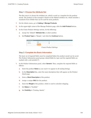 CHAPTER 13:  Creating Products Simple Product
Step 1: Choose the Attribute Set
The first step is to choose the attribute set, which is used as a template for the product
record. The product in this example is based on the Default attribute set, which includes a
standard of set of fields that can be used for most products.
1. On the Admin menu, go to Catalog > Manage Products.
2. In the upper-right corner of the Manage Products page, click the Add Product button.
3. In the Create Product Settings section, do the following:
a. Accept the “default” Attribute Set, or select another.
b. Set Product Type to “Simple,” and click the Continue button.
Create Product Settings
Step 2: Complete the Basic Information
The basic set of required fields must be completed before the product record can be saved.
The Product Information panel groups related fields by topic and the required fields are
marked with a red asterisk (*).
1. In the Product Information panel, select General. Then, complete the required fields as
follows:
a. Enter the product Name as you want it to appear in all catalog listings.
b. In the Description box, enter the main description that will appear on the Product
Detail page.
c. Enter a Short Description of the product.
d. Assign a unique SKU for the product.
e. Enter the Weight of the product, which is used to calculate shipping.
f. Set Status to “Enabled.”
g. Set Visibility to “Catalog, Search.”
159Magento Community Edition User Guide, Version 1.9.2.1
 
