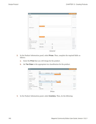 Simple Product CHAPTER 13:  Creating Products
160 Magento Community Edition User Guide, Version 1.9.2.1
General
2. In the Product Information panel, select Prices. Then, complete the required fields as
follows:
a. Enter the Price that you will charge for the product.
b. Set Tax Class to the appropriate tax classification for the product.
Prices
3. In the Product Information panel, select Inventory. Then, do the following:
 