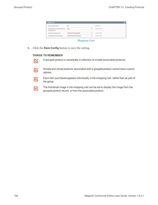 Grouped Product CHAPTER 13:  Creating Products
166 Magento Community Edition User Guide, Version 1.9.2.1
Shopping Cart
4. Click the Save Config button to save the setting.
THINGS TO REMEMBER
A grouped product is essentially a collection of simple associated products.
Simple and virtual products associated with a grouped product cannot have custom
options.
Each item purchased appears individually in the shopping cart, rather than as part of
the group.
The thumbnail image in the shopping cart can be set to display the image from the
grouped product record, or from the associated product.
 