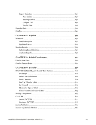 Import Guidelines 837
New Entities 837
Existing Entities 838
Complex Data 838
Invalid Files 838
Exporting Data 839
Dataflow 841
CHAPTER 58: Reports 849
Dashboard 850
Snapshot Reports 851
Dashboard Setup 852
Running Reports 853
Refreshing Report Statistics 857
Available Reports 858
CHAPTER 59: Admin Permissions 861
Creating New Users 862
Creating Custom Roles 864
CHAPTER 60: Security 867
SOLUTION SERIES: Magento Security Best Practices 868
Start Right 868
Protect the Environment 868
Protect Magento 870
Don’t be Taken for a Ride 871
Be Prepared! 872
Monitor for Signs of Attack 872
Follow Your Disaster Recovery Plan 873
Security Configuration 875
CAPTCHA 876
Admin CAPTCHA 877
Customer CAPTCHA 878
Session Validation 879
Browser Capabilities Detection 881
xixMagento Community Edition User Guide, Version 1.9.2.1
 
