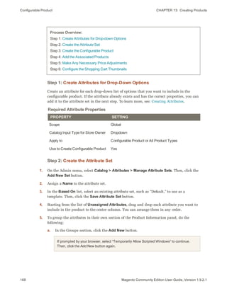 Configurable Product CHAPTER 13:  Creating Products
168 Magento Community Edition User Guide, Version 1.9.2.1
Process Overview:
Step 1: Create Attributes for Drop-down Options
Step 2: Create the Attribute Set
Step 3: Create the Configurable Product
Step 4: Add the Associated Products
Step 5: Make Any Necessary Price Adjustments
Step 6: Configure the Shopping Cart Thumbnails
Step 1: Create Attributes for Drop-Down Options
Create an attribute for each drop-down list of options that you want to include in the
configurable product. If the attribute already exists and has the correct properties, you can
add it to the attribute set in the next step. To learn more, see: Creating Attributes.
Required Attribute Properties
PROPERTY SETTING
Scope Global
Catalog Input Type for Store Owner Dropdown
Apply to Configurable Product or All Product Types
Use to Create Configurable Product Yes
Step 2: Create the Attribute Set
1. On the Admin menu, select Catalog > Attributes > Manage Attribute Sets. Then, click the
Add New Set button.
2. Assign a Name to the attribute set.
3. In the Based On list, select an existing attribute set, such as “Default,” to use as a
template. Then, click the Save Attribute Set button.
4. Starting from the list of Unassigned Attributes, drag and drop each attribute you want to
include in the product to the center column. You can arrange them in any order.
5. To group the attributes in their own section of the Product Information panel, do the
following:
a. In the Groups section, click the Add New button.
If prompted by your browser, select “Temporarily Allow Scripted Windows” to continue.
Then, click the Add New button again.
 