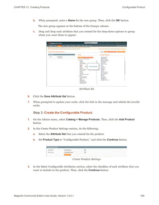 CHAPTER 13:  Creating Products Configurable Product
b. When prompted, enter a Name for the new group. Then, click the OK button.
The new group appears at the bottom of the Groups column.
c. Drag and drop each attribute that you created for the drop-down options to group
where you want them to appear.
Attribute Set
6. Click the Save Attribute Set button.
7. When prompted to update your cache, click the link in the message and refresh the invalid
cache.
Step 3: Create the Configurable Product
1. On the Admin menu, select Catalog > Manage Products. Then, click the Add Product
button.
2. In the Create Product Settings section, do the following:
a. Select the Attribute Set that you created for the product.
b. Set Product Type to “Configurable Product,” and click the Continue button.
Create Product Settings
3. In the Select Configurable Attributes section, select the checkbox of each attribute that you
want to include in the product. Then, click the Continue button.
169Magento Community Edition User Guide, Version 1.9.2.1
 