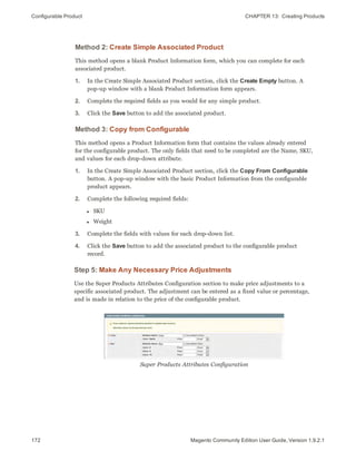 Configurable Product CHAPTER 13:  Creating Products
172 Magento Community Edition User Guide, Version 1.9.2.1
Method 2: Create Simple Associated Product
This method opens a blank Product Information form, which you can complete for each
associated product.
1. In the Create Simple Associated Product section, click the Create Empty button. A
pop-up window with a blank Product Information form appears.
2. Complete the required fields as you would for any simple product.
3. Click the Save button to add the associated product.
Method 3: Copy from Configurable
This method opens a Product Information form that contains the values already entered
for the configurable product. The only fields that need to be completed are the Name, SKU,
and values for each drop-down attribute.
1. In the Create Simple Associated Product section, click the Copy From Configurable
button. A pop-up window with the basic Product Information from the configurable
product appears.
2. Complete the following required fields:
l SKU
l Weight
3. Complete the fields with values for each drop-down list.
4. Click the Save button to add the associated product to the configurable product
record.
Step 5: Make Any Necessary Price Adjustments
Use the Super Products Attributes Configuration section to make price adjustments to a
specific associated product. The adjustment can be entered as a fixed value or percentage,
and is made in relation to the price of the configurable product.
Super Products Attributes Configuration
 