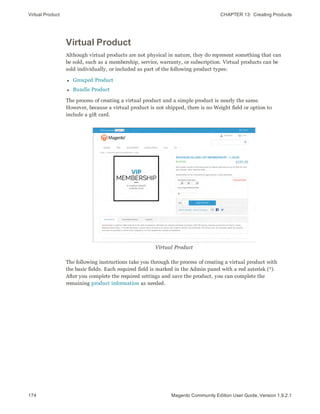 Virtual Product CHAPTER 13:  Creating Products
174 Magento Community Edition User Guide, Version 1.9.2.1
Virtual Product
Although virtual products are not physical in nature, they do represent something that can
be sold, such as a membership, service, warranty, or subscription. Virtual products can be
sold individually, or included as part of the following product types:
l Grouped Product
l Bundle Product
The process of creating a virtual product and a simple product is nearly the same.
However, because a virtual product is not shipped, there is no Weight field or option to
include a gift card.
Virtual Product
The following instructions take you through the process of creating a virtual product with
the basic fields. Each required field is marked in the Admin panel with a red asterisk (*).
After you complete the required settings and save the product, you can complete the
remaining product information as needed.
 
