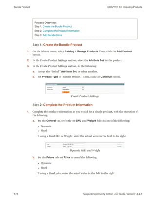 Bundle Product CHAPTER 13:  Creating Products
178 Magento Community Edition User Guide, Version 1.9.2.1
Process Overview:
Step 1: Create the Bundle Product
Step 2: Complete the Product Information
Step 3: Add Bundle Items
Step 1: Create the Bundle Product
1. On the Admin menu, select Catalog > Manage Products. Then, click the Add Product
button.
2. In the Create Product Settings section, select the Attribute Set for the product.
3. In the Create Product Settings section, do the following:
a. Accept the “default” Attribute Set, or select another.
b. Set Product Type to “Bundle Product.” Then, click the Continue button.
Create Product Settings
Step 2: Complete the Product Information
1. Complete the product information as you would for a simple product, with the exception of
the following:
a. On the General tab, set both the SKU and Weight fields to one of the following:
l Dynamic
l Fixed
If using a fixed SKU or Weight, enter the actual value in the field to the right.
Dynamic SKU and Weight
b. On the Prices tab, set Price to one of the following:
l Dynamic
l Fixed
If using a fixed price, enter the actual value in the field to the right.
 
