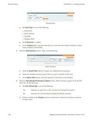 Bundle Product CHAPTER 13:  Creating Products
180 Magento Community Edition User Guide, Version 1.9.2.1
Bundle Items
a. Set Input Type to one of the following:
l Drop-down
l Radio Buttons
l Checkbox
l Multiple Select
b. Set Is Required as needed.
c. In the Position field, enter the order that you want this item listed in relation to other
items included in the bundle.
5. Click the Add Selection button. Then, do the following:
Select Products
a. Click the Reset Filter button to display the unfiltered list of products.
b. Select the checkbox of each product that you want to include in this item.
c. In the Qty to Add column, enter the quantity of each item to be included.
6. Click the Add Selected Product(s) to Option button. When the items appear in the Bundle
Items list, do the following:
a. Set User Defined Qty to one of the following:
Yes Displays an input box so the customer can change the quantity.
No Prevents the customer from changing the default quantity.
b. Enter a number in the Position column of each item to determine its place in relation
to other items.
 