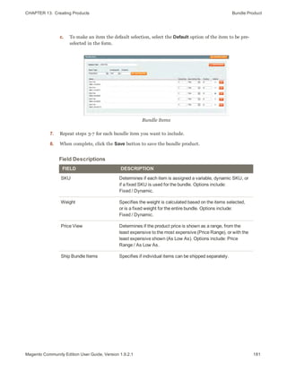 CHAPTER 13:  Creating Products Bundle Product
c. To make an item the default selection, select the Default option of the item to be pre-
selected in the form.
Bundle Items
7. Repeat steps 3-7 for each bundle item you want to include.
8. When complete, click the Save button to save the bundle product.
Field Descriptions
FIELD DESCRIPTION
SKU Determines if each item is assigned a variable, dynamic SKU, or
if a fixed SKU is used for the bundle. Options include:
Fixed / Dynamic.
Weight Specifies the weight is calculated based on the items selected,
or is a fixed weight for the entire bundle. Options include:
Fixed / Dynamic.
Price View Determines if the product price is shown as a range, from the
least expensive to the most expensive (Price Range), or with the
least expensive shown (As Low As). Options include: Price
Range / As Low As.
Ship Bundle Items Specifies if individual items can be shipped separately.
181Magento Community Edition User Guide, Version 1.9.2.1
 