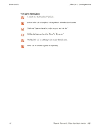 Bundle Product CHAPTER 13:  Creating Products
182 Magento Community Edition User Guide, Version 1.9.2.1
THINGS TO REMEMBER
A bundle is a “build your own” product.
Bundle items can be simple or virtual products without custom options.
The Price View can be set to a price range or “As Low As.”
SKU and Weight can be either “Fixed” or “Dynamic.”
The Quantity can be set to a pre-set or user-defined value.
Items can be shipped together or separately.
 